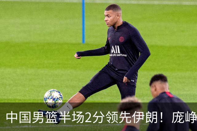 中国男篮半场2分领先伊朗！庞峥麟11分，焦泊乔4+6，廖三宁4分